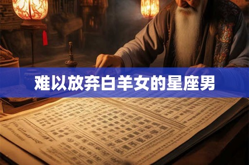 难以放弃白羊女的星座男 难以放弃白羊女的星座男