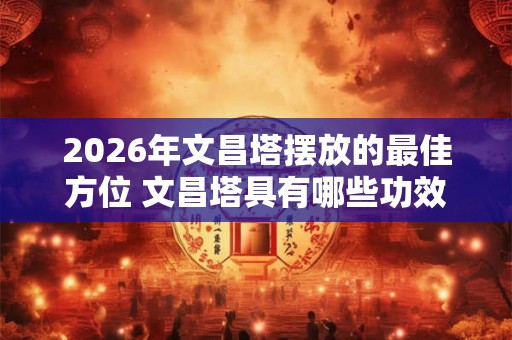 2026年文昌塔摆放的最佳方位 文昌塔具有哪些功效