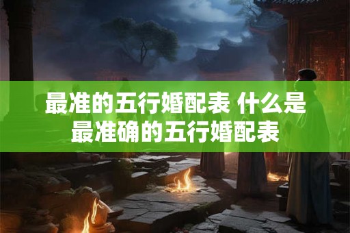 最准的五行婚配表 什么是最准确的五行婚配表 最准的五行婚配表 什么是最准确的五行婚配表