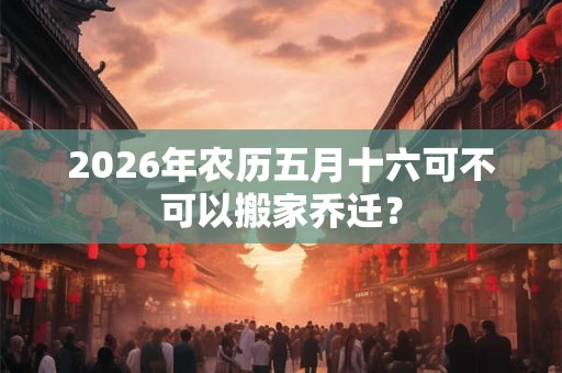 2026年农历五月十六可不可以搬家乔迁？