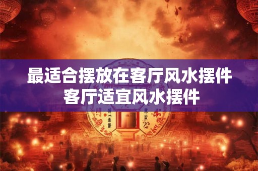 最适合摆放在客厅风水摆件 客厅适宜风水摆件