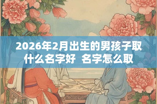 2026年2月出生的男孩子取什么名字好 名字怎么取 2026年2月出生的男孩子取什么名字好 名字怎么取