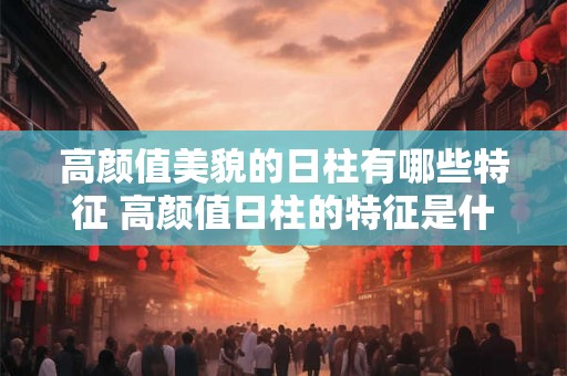 高颜值美貌的日柱有哪些特征 高颜值日柱的特征是什么