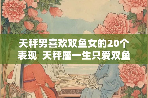 天秤男喜欢双鱼女的20个表现  天秤座一生只爱双鱼