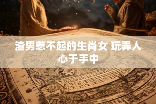 渣男惹不起的生肖女 玩弄人心于手中 渣男惹不起的生肖女 玩弄人心于手中