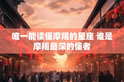 唯一能读懂摩羯的星座 谁是摩羯最深的懂者 唯一能读懂摩羯的星座 谁是摩羯最深的懂者