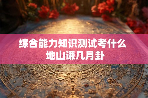 综合能力知识测试考什么 地山谦几月卦 综合能力知识测试考什么 地山谦几月卦
