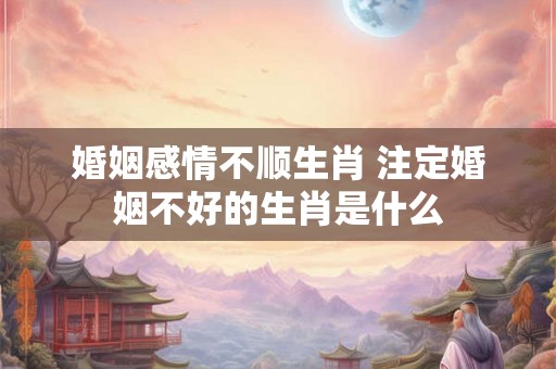 婚姻感情不顺生肖 注定婚姻不好的生肖是什么