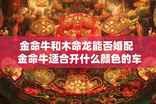 金命牛和木命龙能否婚配  金命牛适合开什么颜色的车