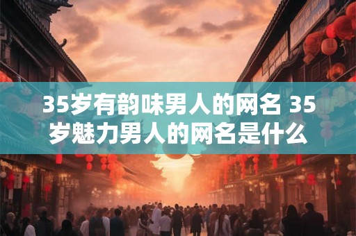 35岁有韵味男人的网名 35岁魅力男人的网名是什么