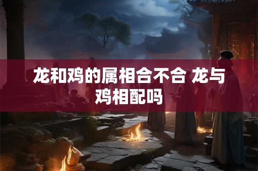 龙和鸡的属相合不合 龙与鸡相配吗