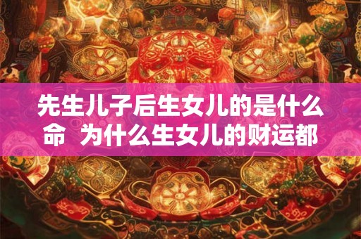 先生儿子后生女儿的是什么命 为什么生女儿的财运都很好 先生儿子后生女儿的是什么命 为什么生女儿的财运都很好