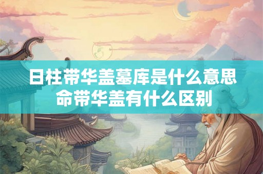 日柱带华盖墓库是什么意思 命带华盖有什么区别 日柱带华盖墓库是什么意思 命带华盖有什么区别