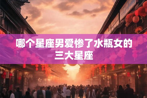 哪个星座男爱惨了水瓶女的三大星座 哪个星座男爱惨了水瓶女的三大星座