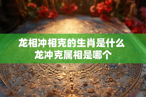 龙相冲相克的生肖是什么 龙冲克属相是哪个