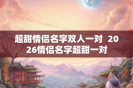 超甜情侣名字双人一对  2026情侣名字超甜一对