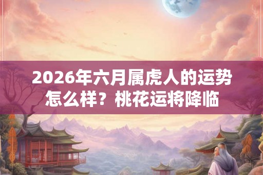 2026年六月属虎人的运势怎么样？桃花运将降临