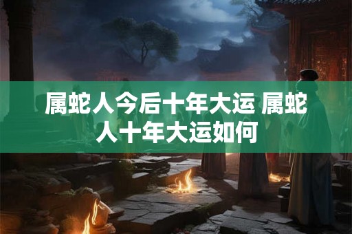 属蛇人今后十年大运 属蛇人十年大运如何