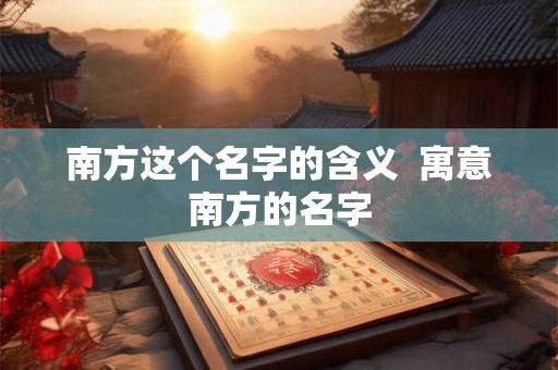 南方这个名字的含义 寓意南方的名字 南方这个名字的含义 寓意南方的名字