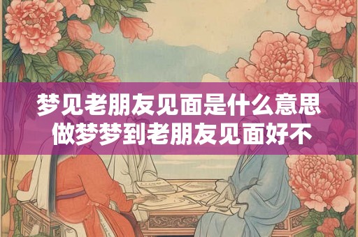 梦见老朋友见面是什么意思 做梦梦到老朋友见面好不好