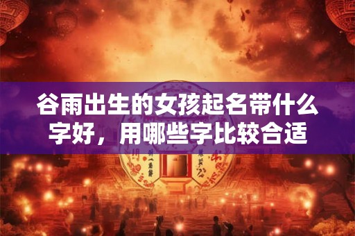 谷雨出生的女孩起名带什么字好,用哪些字比较合适 谷雨出生的女孩起名带什么字好,用哪些字比较合适