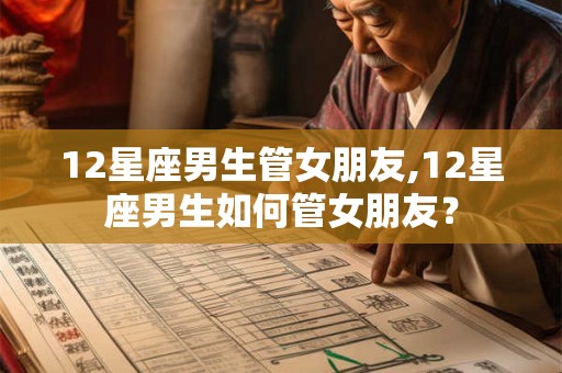 12星座男生管女朋友,12星座男生如何管女朋友？