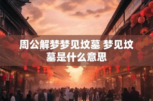 周公解梦梦见坟墓 梦见坟墓是什么意思