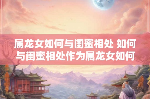 属龙女如何与闺蜜相处 如何与闺蜜相处作为属龙女如何更好地处理