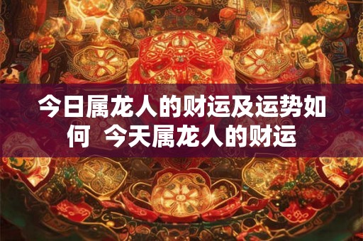 今日属龙人的财运及运势如何  今天属龙人的财运