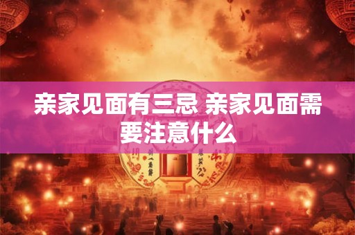 亲家见面有三忌 亲家见面需要注意什么