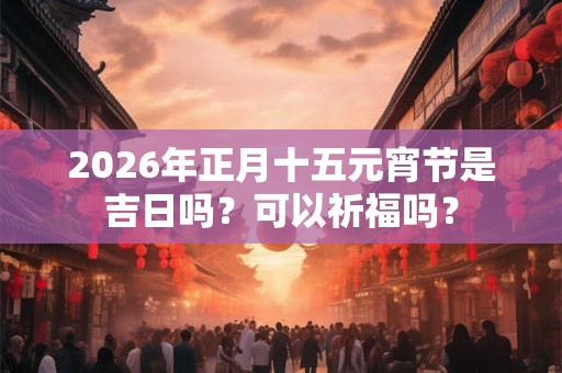 2026年正月十五元宵节是吉日吗？可以祈福吗？