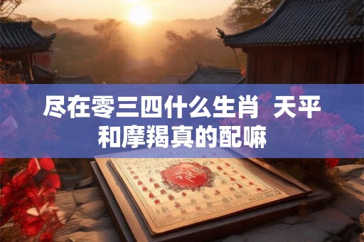 尽在零三四什么生肖  天平和摩羯真的配嘛