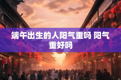 端午出生的人阳气重吗 阳气重好吗 端午出生的人阳气重吗 阳气重好吗