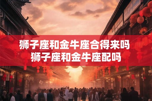 狮子座和金牛座合得来吗 狮子座和金牛座配吗
