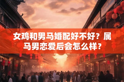 女鸡和男马婚配好不好?属马男恋爱后会怎么样? 女鸡和男马婚配好不好?属马男恋爱后会怎么样?