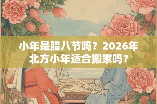 小年是腊八节吗?2026年北方小年适合搬家吗? 小年是腊八节吗?2026年北方小年适合搬家吗?