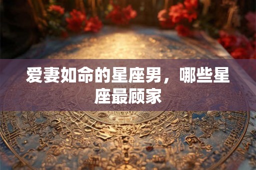 爱妻如命的星座男，哪些星座最顾家