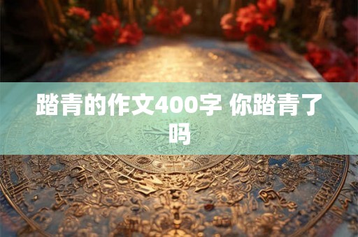 踏青的作文400字 你踏青了吗 踏青的作文400字 你踏青了吗