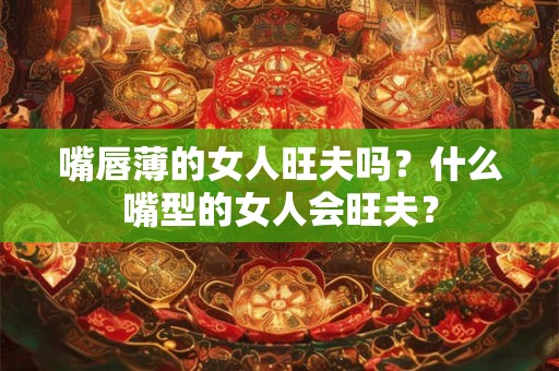 嘴唇薄的女人旺夫吗?什么嘴型的女人会旺夫? 嘴唇薄的女人旺夫吗?什么嘴型的女人会旺夫?