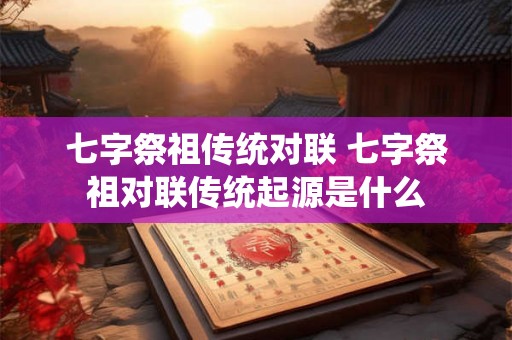 七字祭祖传统对联 七字祭祖对联传统起源是什么 七字祭祖传统对联 七字祭祖对联传统起源是什么