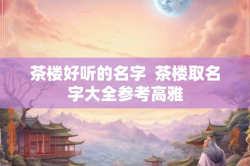 茶楼好听的名字 茶楼取名字大全参考高雅 茶楼好听的名字 茶楼取名字大全参考高雅