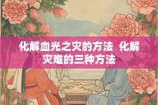 化解血光之灾的方法 化解灾难的三种方法 化解血光之灾的方法 化解灾难的三种方法
