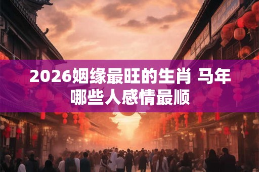 2026姻缘最旺的生肖 马年哪些人感情最顺