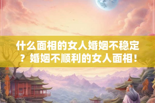 什么面相的女人婚姻不稳定？婚姻不顺利的女人面相！