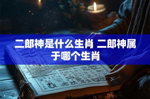 二郎神是什么生肖 二郎神属于哪个生肖