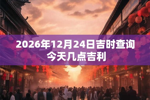 2026年12月24日吉时查询 今天几点吉利