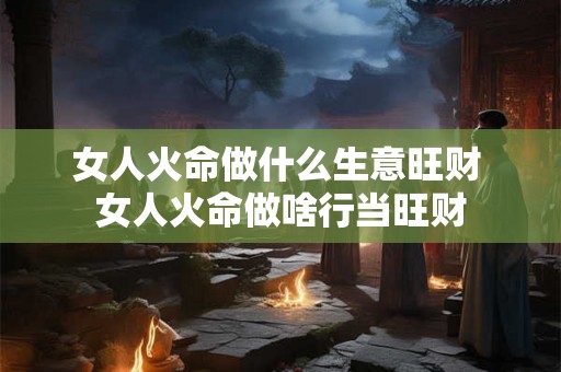 女人火命做什么生意旺财 女人火命做啥行当旺财