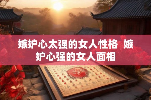 嫉妒心太强的女人性格 嫉妒心强的女人面相 嫉妒心太强的女人性格 嫉妒心强的女人面相