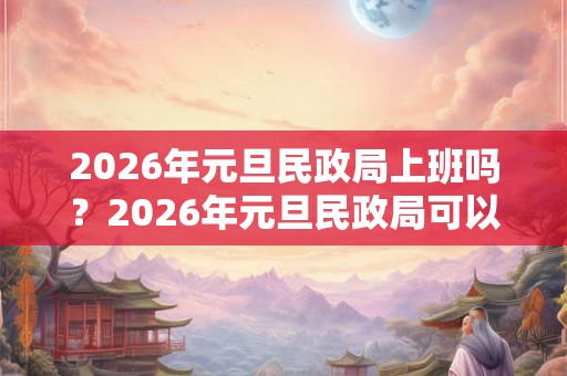 2026年元旦民政局上班吗？2026年元旦民政局可以领证吗？