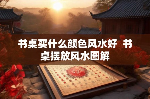 书桌买什么颜色风水好  书桌摆放风水图解